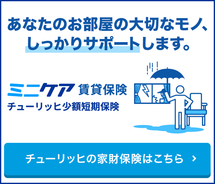 あなたのお部屋の大切なモノ、しっかりサポートします。 ミニケア賃貸保険 チューリッヒ少額短期保険 チューリッヒの家財保険はこちら