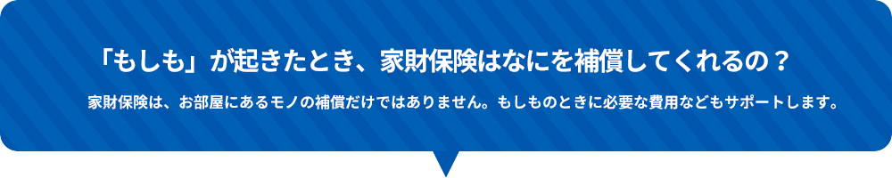 「もしも」が起きたとき、家財保険はなにを補償してくれるの？家財保険は、お部屋にあるモノの補償だけではありません。もしものときに必要な費用などもサポートします。